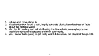 1. tell me a bit more about AI
2. it’s all feedstock for AI: a vast, highly accurate blockchain database of facts
about the material world
3. also the AI can buy and sell stuff using the blockchain, so maybe you can
teach it to recognise bargains and then auto-trade.
4. yes, I know that’s going to get really weird. Like spam, but physical things. OK.
160
 