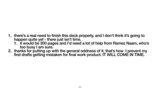 1. there’s a real need to finish this deck properly, and I don’t think it’s going to
happen quite yet - there just isn’t time.
1. it would be 300 pages and I’d need a lot of help from Ramez Naam, who’s
too busy I am sure.
2. thanks for putting up with the general oddness of it, that’s how I prevent my
first drafts getting mistaken for final work product. IT WILL COME IN TIME.
161
 