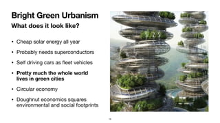 What does it look like?
• Cheap solar energy all year

• Probably needs superconductors

• Self driving cars as ﬂeet vehicles

• Pretty much the whole world
lives in green cities
• Circular economy 

• Doughnut economics squares
environmental and social footprints
Bright Green Urbanism
18
 