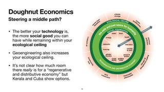 Steering a middle path?
• The better your technology is,
the more social good you can
have while remaining within your
ecological ceiling

• Geoengineering also increases
your ecological ceiling.

• It’s not clear how much room
there really is for a “regenerative
and distributive economy” but
Kerala and Cuba show options.
Doughnut Economics
19
 