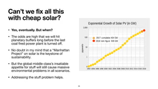 • Yes, eventually. But when?
• The odds are high that we will hit
planetary buﬀers long before the last
coal ﬁred power plant is turned oﬀ.

• No doubt in my mind that a “Manhattan
Project” on solar is the keystone of
sustainability.

• But the global middle class’s insatiable
appetite for stuﬀ will still cause massive
environmental problems in all scenarios.

• Addressing the stuﬀ problem helps.
Can’t we fix all this
with cheap solar?
39
 