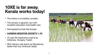 • The history is incredibly complex

• The society is agrarian, but with
excellent education and health care

• Demographics look like Europe

• CARBON NEGATIVE SOCIETY (-.5t)
• 75 year life expectancy (same as
Arkansas, Hungary, Fujian)

• 96% literacy rate (same as Macedonia,
better than any American state)
10XE is far away.
Kerala works today!
43
 