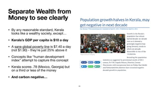 • By any reasonable standard, Kerala
looks like a wealthy society, except…

• Kerala’s GDP per capita is $10 a day
• A sane global poverty line is $7.40 a day
(not $1.90) - they’re just 25% above it

• Concepts like “human development
index” attempt to capture this concept

• Kerala scores .78 (Mexico, Georgia) but
on a third or less of the money

• And carbon negative…
Separate Wealth from
Money to see clearly
44
 