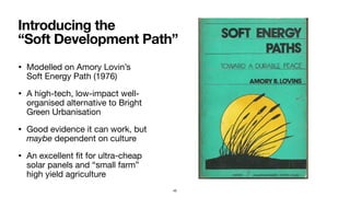 • Modelled on Amory Lovin’s  
Soft Energy Path (1976)

• A high-tech, low-impact well-
organised alternative to Bright
Green Urbanisation

• Good evidence it can work, but
maybe dependent on culture

• An excellent ﬁt for ultra-cheap
solar panels and “small farm”
high yield agriculture
Introducing the  
“Soft Development Path”
45
 