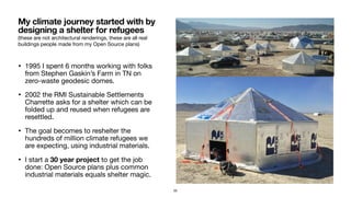 (these are not architectural renderings, these are all real
buildings people made from my Open Source plans)
• 1995 I spent 6 months working with folks
from Stephen Gaskin’s Farm in TN on
zero-waste geodesic domes.

• 2002 the RMI Sustainable Settlements
Charrette asks for a shelter which can be
folded up and reused when refugees are
resettled.

• The goal becomes to reshelter the
hundreds of million climate refugees we
are expecting, using industrial materials.

• I start a 30 year project to get the job
done: Open Source plans plus common
industrial materials equals shelter magic.
My climate journey started with by
designing a shelter for refugees
55
 