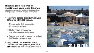 (these are not architectural renderings, these are all real
buildings people made from my Open Source plans)
• Hexayurts spread over Burning Man:
20% or so of 70,000 people.
• People build their own units,
thousands per year.

• Half a dozen commercial
manufacturers (small scale.)

• Second-generation hexayurts, called
ShiftPods, get real scale.

• Easy to build, all materials in the
commercial supply chain, hundreds
of builders, documenters, innovators.
That first project is broadly-
speaking on track (over decades)
56
this is real
 