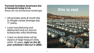 (these are not architectural renderings)
• UN provides tents (6 month life)
to refugee camps (average stay
17 years).

• Local manufacturing and
deployment end-run around
bureaucratic wilful blindness.

• I have no doubt there will be
dozens of large hexayurt cities
within 10 years, right on the 30
year schedule I laid out in 2002.
Formerly homeless Americans live
in hexayurts today in LA.
this is real
57
 
