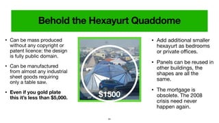 64
$1500
• Can be mass produced
without any copyright or
patent licence: the design
is fully public domain.

• Can be manufactured
from almost any industrial
sheet goods requiring
only a table saw.

• Even if you gold plate
this it’s less than $5,000.
• Add additional smaller
hexayurt as bedrooms
or private oﬃces.

• Panels can be reused in
other buildings, the
shapes are all the
same.

• The mortgage is
obsolete. The 2008
crisis need never
happen again.
 
Behold the Hexayurt Quaddome
 
