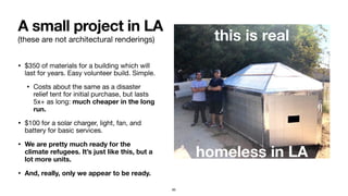 (these are not architectural renderings)
• $350 of materials for a building which will
last for years. Easy volunteer build. Simple.

• Costs about the same as a disaster
relief tent for initial purchase, but lasts
5x+ as long: much cheaper in the long
run.
• $100 for a solar charger, light, fan, and
battery for basic services.

• We are pretty much ready for the
climate refugees. It’s just like this, but a
lot more units.
• And, really, only we appear to be ready.
A small project in LA
this is real
homeless in LA
65
 