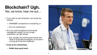 Yes, we know, hear me out…
• If you want to use computers, you’ve got two
choices:

• FAANGBAT companies run everything, or

• Do it on a blockchain.

• So if you want the global environmental
management system run by a single
corporation, go right ahead.

• But, actually, the world’s governments will
insist on local data sovereignty, so we aren’t
running all of this from California.

• It has to be a blockchain.
• Vitalik does good work.
Blockchain? Ugh.
99
 