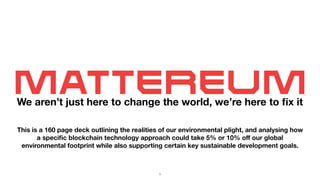 We aren’t just here to change the world, we’re here to ﬁx it
1
This is a 160 page deck outlining the realities of our environmental plight, and analysing how
a speciﬁc blockchain technology approach could take 5% or 10% oﬀ our global
environmental footprint while also supporting certain key sustainable development goals.
 