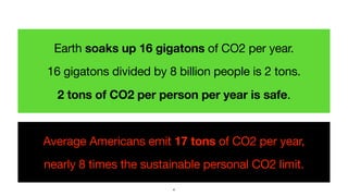 Earth soaks up 16 gigatons of CO2 per year.

16 gigatons divided by 8 billion people is 2 tons.  
2 tons of CO2 per person...