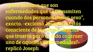 “ pues deduzco que son
enfermedades que se transmiten
cuando dos personas tienen sexo”,
exacto. -exclamó Joseph y ¿Estás
consciente de las consecuencias
que traería para tu vida contraer
una de aquellas enfermedades?-
replicó Joseph
 