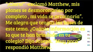 “¡Claro!” -exclamó Matthew, mis
planes se desmoronarían por
completo , mi vida se arruinaría”.
Me alegra que tengas las bases de
este tema. ¿Cuánta información es
la que te han brindado en tu
colegio? Dijo Joseph. “Muy poca”
respondió Matthew.
 
