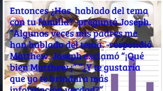 Entonces ¿Has hablado del tema
con tu familia? -preguntó Joseph.
“Algunas veces mis padres me
han hablado del tema. -respondió
Matthew. Joseph exclamó “¡Qué
bien Matthew ¡” “¿Y te gustaría
que yo te brindara más
 