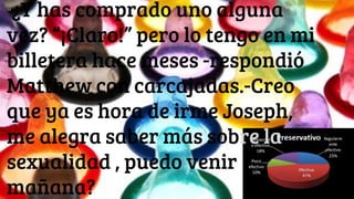 “¿Y has comprado uno alguna
vez? “¡Claro!” pero lo tengo en mi
billetera hace meses -respondió
Matthew con carcajadas.-Creo
que ya es hora de irme Joseph,
me alegra saber más sobre la
sexualidad , puedo venir
mañana?
 