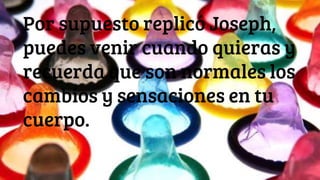 Por supuesto replicó Joseph,
puedes venir cuando quieras y
recuerda que son normales los
cambios y sensaciones en tu
cuerpo.
 