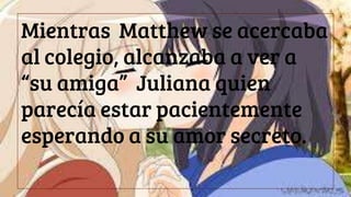 Mientras Matthew se acercaba
al colegio, alcanzaba a ver a
“su amiga” Juliana quien
parecía estar pacientemente
esperando a su amor secreto.
 