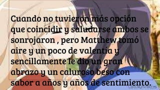Cuando no tuvieron más opción
que coincidir y saludarse ambos se
sonrojaron , pero Matthew tomó
aire y un poco de valentía y
sencillamente le dio un gran
abrazo y un caluroso beso con
sabor a años y años de sentimiento.
 