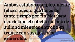 Ambos estaban completamente
felices puesto que luego de
tanto tiempo por fin Matthew
acariciaba el cabello dorado de
Juliana mientras entraba en
trance con sus ojos color
esmeralda.
 