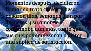 Momentos después, decidieron
firmar su trato con otro beso;
pasaron días, semanas y un par
de meses y su amor se
consumaba aún más, tanto que
sus cuerpos empezaron a gritar
una súplica de satisfacción.
 