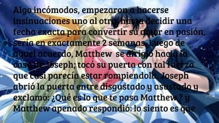 Algo incómodos, empezaron a hacerse
insinuaciones uno al otro, hasta decidir una
fecha exacta para convertir su amor en pasión,
sería en exactamente 2 semanas. Luego de
aquel acuerdo, Matthew se dirigió hacia la
casa de Joseph; tocó su puerta con tal fuerza
que casi parecía estar rompiendola. Joseph
abrió la puerta entre disgustado y asustado y
exclamó: ¿Qué es lo que te pasa Matthew ? y
Matthew apenado respondió: lo siento es que
 