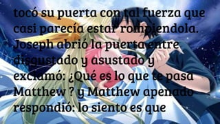 tocó su puerta con tal fuerza que
casi parecía estar rompiendola.
Joseph abrió la puerta entre
disgustado y asustado y
exclamó: ¿Qué es lo que te pasa
Matthew ? y Matthew apenado
respondió: lo siento es que
 