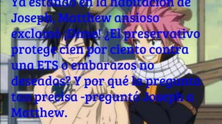 Ya estando en la habitación de
Joseph, Matthew ansioso
exclamó ¡Dime! ¿El preservativo
protege cien por ciento contra
una ETS o embarazos no
deseados? Y por qué la pregunta
tan precisa -preguntó Joseph a
Matthew.
 