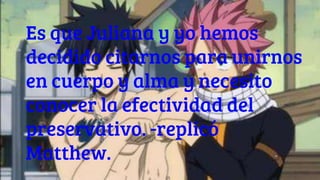 Es que Juliana y yo hemos
decidido citarnos para unirnos
en cuerpo y alma y necesito
conocer la efectividad del
preservativo. -replicó
Matthew.
 