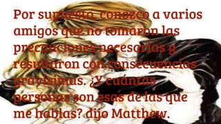 Por supuesto, conozco a varios
amigos que no tomaron las
precauciones necesarias y
resultaron con consecuencias
gravísimas. ¿Y cuántas
personas son esas de las que
me hablas? dijo Matthew.
 
