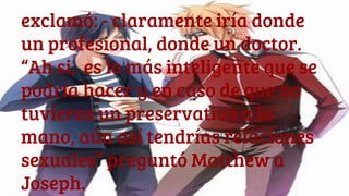 exclamó: - claramente iría donde
un profesional, donde un doctor.
“Ah si, es lo más inteligente que se
podría hacer y en caso de que no
tuvieras un preservativo a la
mano, aún así tendrías relaciones
sexuales” preguntó Matthew a
Joseph.
 
