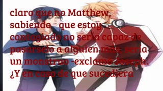 claro que no Matthew,
sabiendo que estoy
contagiado no sería capaz de
pasarselo a alguien más, sería
un monstruo -exclamó Joseph.
¿Y en caso de que sucediera
 