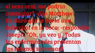 el sexo oral, me podría
contagiar? -dijo Matthew.
Es claro que te daría una
infección en la boca. -respondió
Joseph. “Oh, ya veo y ¿Todas
las enfermedades presentan
los mismos síntomas?
 