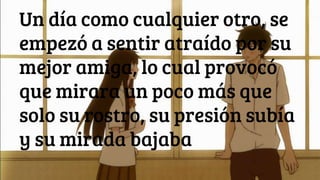 Un día como cualquier otro, se
empezó a sentir atraído por su
mejor amiga, lo cual provocó
que mirara un poco más que
solo su rostro, su presión subía
y su mirada bajaba
 