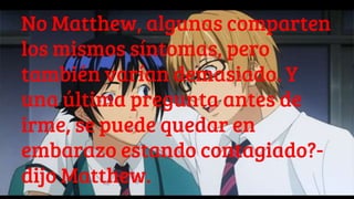 No Matthew, algunas comparten
los mismos síntomas, pero
también varían demasiado. Y
una última pregunta antes de
irme, se puede quedar en
embarazo estando contagiado?-
dijo Matthew.
 