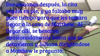 Dos semanas después, la cita
seguía en pie, y ya faltaba muy
poco tiempo para que les tomara
llegar a la casa de Matthew. Al
llegar allí, se besaron
apasionadamente hasta que se
detuvieron y Juliana dirigiéndose
a Matthew le preguntó:
 