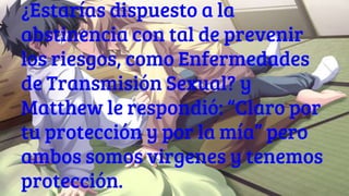 ¿Estarías dispuesto a la
abstinencia con tal de prevenir
los riesgos, como Enfermedades
de Transmisión Sexual? y
Matthew le respondió: “Claro por
tu protección y por la mía” pero
ambos somos virgenes y tenemos
protección.
 