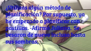 ¿Utilizas algún método de
planificación? Por supuesto, ya
he empezado a planificar con
pastillas. -Afirmó Juliana. Se
besaron de nuevo incluso hasta
sus sombras,
 