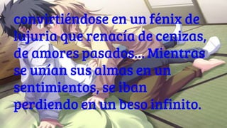 convirtiéndose en un fénix de
lujuria que renacía de cenizas,
de amores pasados… Mientras
se unían sus almas en un
sentimientos, se iban
perdiendo en un beso infinito.
 