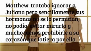 Matthew trataba ignorar a
Juliana pero sencillamente sus
hormonas no se lo permitían,
no podía evitar mirarla y
mucho menos prohibirle a su
corazón que latiera por ella.
 