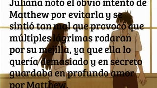 Juliana notó el obvio intento de
Matthew por evitarla y se
sintió tan mal que provocó que
múltiples lágrimas rodaran
por su mejilla, ya que ella lo
quería demasiado y en secreto
guardaba en profundo amor
 