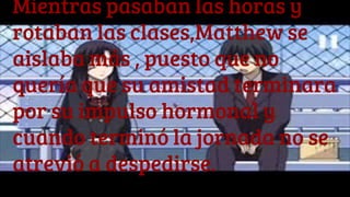 Mientras pasaban las horas y
rotaban las clases,Matthew se
aislaba más , puesto que no
quería que su amistad terminara
por su impulso hormonal y
cuando terminó la jornada no se
atrevió a despedirse.
 