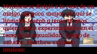 Matthew se dirigió a la casa de un
amigo, un poco mayor, el cual se
llamaba Joseph y tenía 18 años,
quien ya era experimentado en el
tema de la sexualidad. Luego de
saludar, Matthew exclamó
ansioso:
 