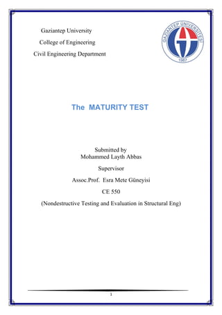 1
Gaziantep University
College of Engineering
Civil Engineering Department
The MATURITY TEST
Submitted by
Mohammed Layth Abbas
Supervisor
Assoc.Prof. Esra Mete Güneyisi
CE 550
(Nondestructive Testing and Evaluation in Structural Eng)
 