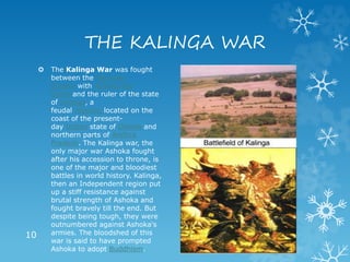 THE KALINGA WAR
 The Kalinga War was fought
between the Mauryan
Empire with Ashoka the
Great and the ruler of the state
of Kalinga, a
feudal republic located on the
coast of the present-
day Indian state of Odisha and
northern parts of Andhra
Pradesh. The Kalinga war, the
only major war Ashoka fought
after his accession to throne, is
one of the major and bloodiest
battles in world history. Kalinga,
then an Independent region put
up a stiff resistance against
brutal strength of Ashoka and
fought bravely till the end. But
despite being tough, they were
outnumbered against Ashoka's
armies. The bloodshed of this
war is said to have prompted
Ashoka to adopt Buddhism.
10
 