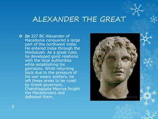 ALEXANDER THE GREAT
 In 327 BC Alexander of
Macedonia conquered a large
part of the northwest India.
He entered India through the
Hindukush. As a great ruler,
he developed good relations
with the local authorities
while establishing his
garrisons. While returning
back due to the pressure of
his war weary soldiers, he
left these areas to be ruled
by Greek governors.
Chandragupta Maurya fought
the Macedonians and
defeated them.
3
 