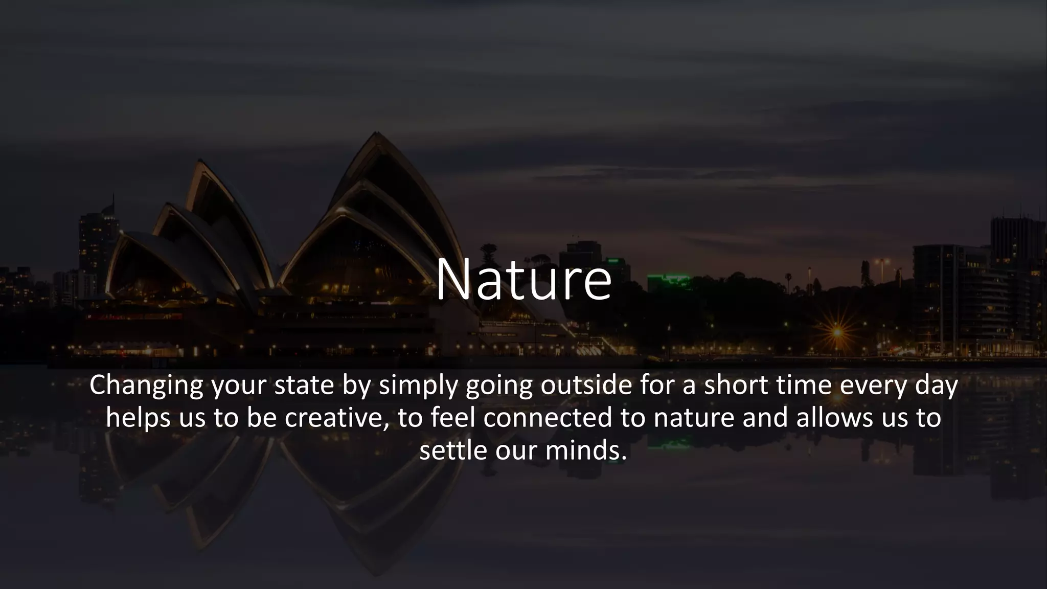 Nature
Changing your state by simply going outside for a short time every day
helps us to be creative, to feel connected to nature and allows us to
settle our minds.
 