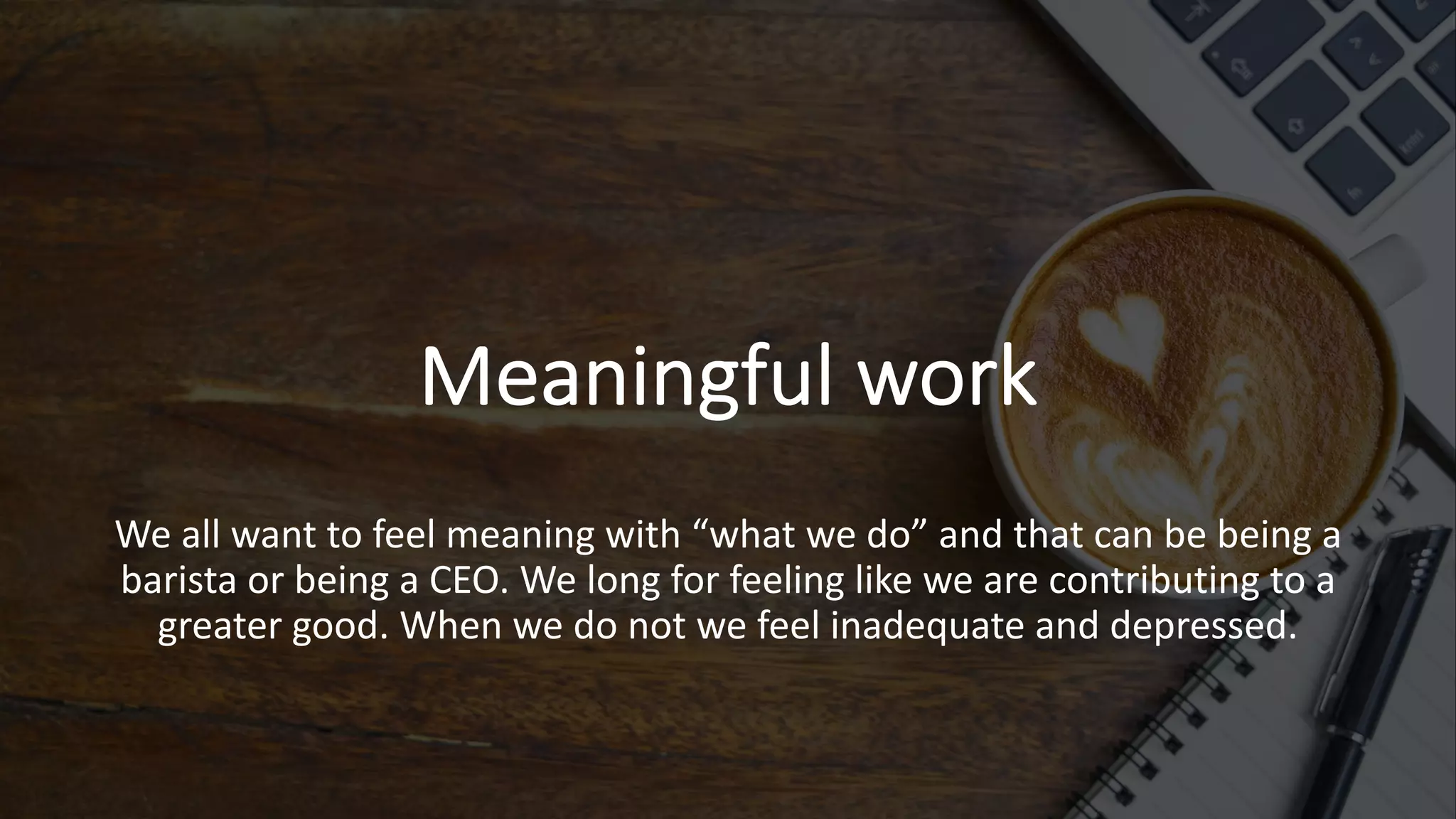 Meaningful work
We all want to feel meaning with “what we do” and that can be being a
barista or being a CEO. We long for feeling like we are contributing to a
greater good. When we do not we feel inadequate and depressed.
 