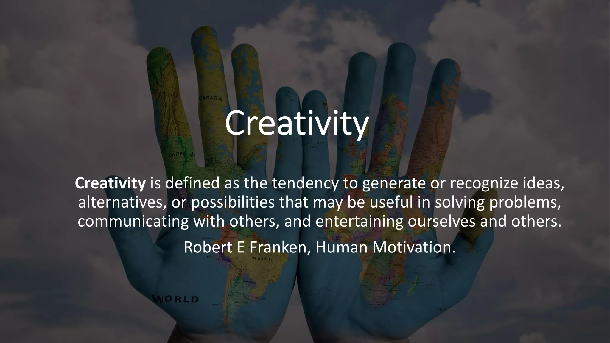 Creativity
Creativity is defined as the tendency to generate or recognize ideas,
alternatives, or possibilities that may be useful in solving problems,
communicating with others, and entertaining ourselves and others.
Robert E Franken, Human Motivation.
 