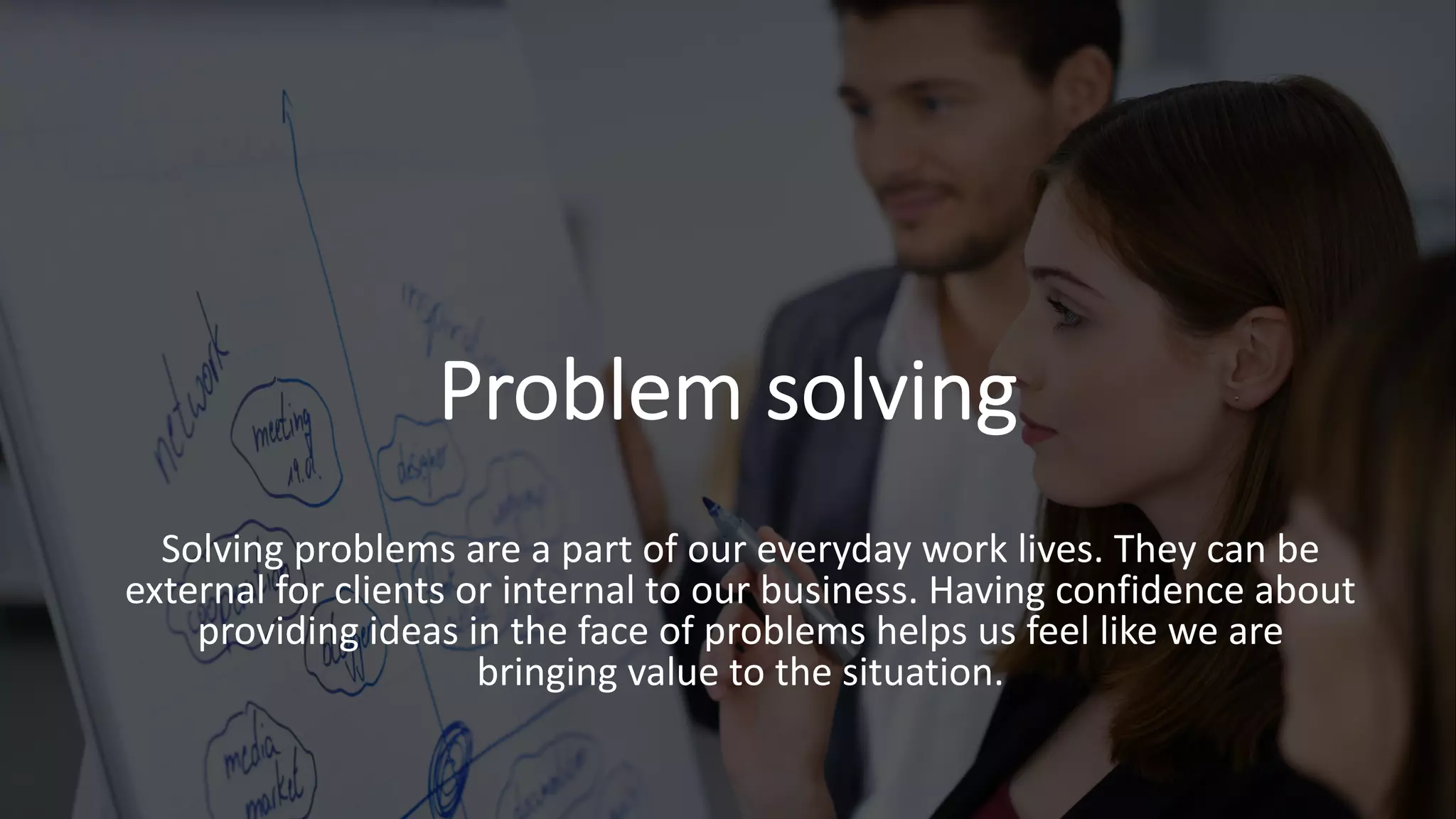 Problem solving
Solving problems are a part of our everyday work lives. They can be
external for clients or internal to our business. Having confidence about
providing ideas in the face of problems helps us feel like we are
bringing value to the situation.
 